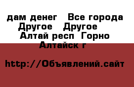 дам денег - Все города Другое » Другое   . Алтай респ.,Горно-Алтайск г.